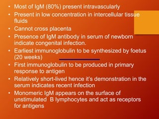 • Most of IgM (80%) present intravascularly
• Present in low concentration in intercellular tissue
fluids
• Cannot cross placenta
• Presence of IgM antibody in serum of newborn
indicate congenital infection.
• Earliest immunoglobulin to be synthesized by foetus
(20 weeks)
• First immunoglobulin to be produced in primary
response to antigen
• Relatively short-lived hence it’s demonstration in the
serum indicates recent infection
• Monomeric IgM appears on the surface of
unstimulated B lymphocytes and act as receptors
for antigens
 