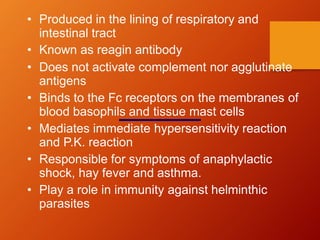 • Produced in the lining of respiratory and
intestinal tract
• Known as reagin antibody
• Does not activate complement nor agglutinate
antigens
• Binds to the Fc receptors on the membranes of
blood basophils and tissue mast cells
• Mediates immediate hypersensitivity reaction
and P.K. reaction
• Responsible for symptoms of anaphylactic
shock, hay fever and asthma.
• Play a role in immunity against helminthic
parasites
 