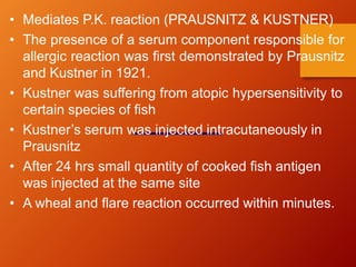 • Mediates P.K. reaction (PRAUSNITZ & KUSTNER)
• The presence of a serum component responsible for
allergic reaction was first demonstrated by Prausnitz
and Kustner in 1921.
• Kustner was suffering from atopic hypersensitivity to
certain species of fish
• Kustner’s serum was injected intracutaneously in
Prausnitz
• After 24 hrs small quantity of cooked fish antigen
was injected at the same site
• A wheal and flare reaction occurred within minutes.
 