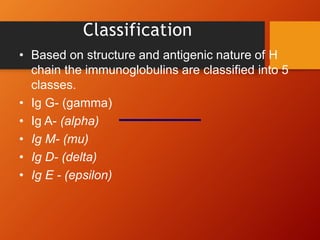 Classification
• Based on structure and antigenic nature of H
chain the immunoglobulins are classified into 5
classes.
• Ig G- (gamma)
• Ig A- (alpha)
• Ig M- (mu)
• Ig D- (delta)
• Ig E - (epsilon)
 