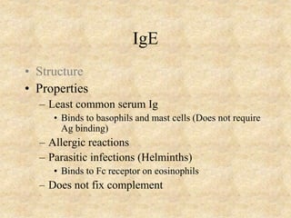IgE
• Structure
• Properties
– Least common serum Ig
• Binds to basophils and mast cells (Does not require
Ag binding)
– Allergic reactions
– Parasitic infections (Helminths)
• Binds to Fc receptor on eosinophils
– Does not fix complement
 