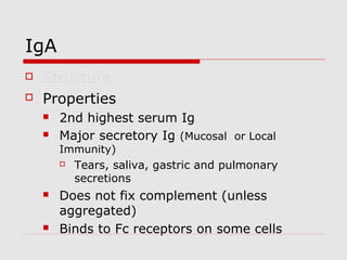 IgA
   Structure
   Properties
       2nd highest serum Ig
       Major secretory Ig (Mucosal or Local
        Immunity)
           Tears, saliva, gastric and pulmonary
            secretions
       Does not fix complement (unless
        aggregated)
       Binds to Fc receptors on some cells
 