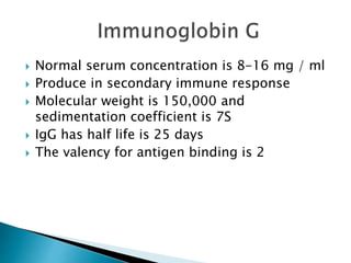  Normal serum concentration is 8-16 mg / ml
 Produce in secondary immune response
 Molecular weight is 150,000 and
sedimentation coefficient is 7S
 IgG has half life is 25 days
 The valency for antigen binding is 2
 