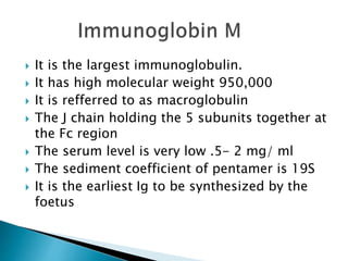  It is the largest immunoglobulin.
 It has high molecular weight 950,000
 It is refferred to as macroglobulin
 The J chain holding the 5 subunits together at
the Fc region
 The serum level is very low .5- 2 mg/ ml
 The sediment coefficient of pentamer is 19S
 It is the earliest Ig to be synthesized by the
foetus
 