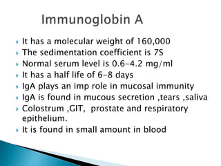  It has a molecular weight of 160,000
 The sedimentation coefficient is 7S
 Normal serum level is 0.6-4.2 mg/ml
 It has a half life of 6-8 days
 IgA plays an imp role in mucosal immunity
 IgA is found in mucous secretion ,tears ,saliva
 Colostrum ,GIT, prostate and respiratory
epithelium.
 It is found in small amount in blood
 