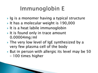  Ig is a monomer having a typical structure
 It has a molecular weight is 190,000
 It is a heat labile immunoglobin
 It is found only in trace amount
0.00004mg/ml
 The very low level of IgE synthesized by a
very few plasma cell of the body
 But in person with allergic its level may be 50
– 100 times higher
 