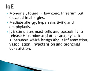  Monomer, found in low conc. In serum but
elevated in allergies.
 Mediate allergy, hypersensitivity, and
anaphylaxis.
 IgE stimulates mast cells and basophills to
release Histamine and other anaphylactic
substances which brings about inflammation,
vasodilation , hypotension and bronchial
constriction.
 