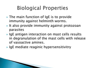  The main function of IgE is to provide
immunity against helminth worms.
 It also provide immunity against protozoan
parasites
 IgE antigen interaction on mast cells results
in degranulation of the mast cells with release
of vasoactive amines.
 IgE mediate reaginic hypersensitivitry
 