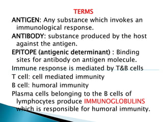 TERMS
ANTIGEN: Any substance which invokes an
immunological response.
ANTIBODY: substance produced by the host
against the antigen.
EPITOPE (antigenic determinant) : Binding
sites for antibody on antigen molecule.
Immune response is mediated by T&B cells
T cell: cell mediated immunity
B cell: humoral immunity
Plasma cells belonging to the B cells of
lymphocytes produce IMMUNOGLOBULINS
which is responsible for humoral immunity.
 