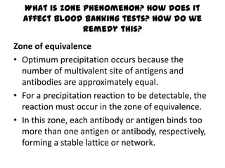 What is zone phenomenon? How does it
  affect blood banking tests? How do we
               remedy this?
Zone of equivalence
• Optimum precipitation occurs because the
  number of multivalent site of antigens and
  antibodies are approximately equal.
• For a precipitation reaction to be detectable, the
  reaction must occur in the zone of equivalence.
• In this zone, each antibody or antigen binds too
  more than one antigen or antibody, respectively,
  forming a stable lattice or network.
 