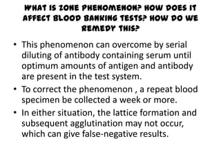 What is zone phenomenon? How does it
  affect blood banking tests? How do we
               remedy this?
• This phenomenon can overcome by serial
  diluting of antibody containing serum until
  optimum amounts of antigen and antibody
  are present in the test system.
• To correct the phenomenon , a repeat blood
  specimen be collected a week or more.
• In either situation, the lattice formation and
  subsequent agglutination may not occur,
  which can give false-negative results.
 