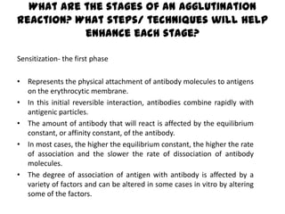 What are the stages of an agglutination
reaction? What steps/ techniques will help
           enhance each stage?

Sensitization- the first phase

• Represents the physical attachment of antibody molecules to antigens
  on the erythrocytic membrane.
• In this initial reversible interaction, antibodies combine rapidly with
  antigenic particles.
• The amount of antibody that will react is affected by the equilibrium
  constant, or affinity constant, of the antibody.
• In most cases, the higher the equilibrium constant, the higher the rate
  of association and the slower the rate of dissociation of antibody
  molecules.
• The degree of association of antigen with antibody is affected by a
  variety of factors and can be altered in some cases in vitro by altering
  some of the factors.
 