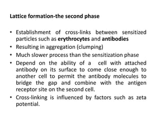 Lattice formation-the second phase

• Establishment of cross-links between sensitized
  particles such as erythrocytes and antibodies
• Resulting in aggregation (clumping)
• Much slower process than the sensitization phase
• Depend on the ability of a cell with attached
  antibody on its surface to come close enough to
  another cell to permit the antibody molecules to
  bridge the gap and combine with the antigen
  receptor site on the second cell.
• Cross-linking is influenced by factors such as zeta
  potential.
 