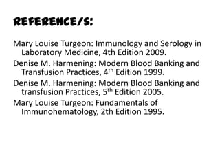 Reference/s:
Mary Louise Turgeon: Immunology and Serology in
  Laboratory Medicine, 4th Edition 2009.
Denise M. Harmening: Modern Blood Banking and
  Transfusion Practices, 4th Edition 1999.
Denise M. Harmening: Modern Blood Banking and
  transfusion Practices, 5th Edition 2005.
Mary Louise Turgeon: Fundamentals of
  Immunohematology, 2th Edition 1995.
 