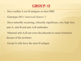 GROUP- O
 Have neither A nor B antigens on their RBC
 Genotype OO (“universal donors”)
 Have naturally occurring, clinically significant, very high titer,
anti-A, anti-B and anti-A,B antibodies
 Maternal anti-A,B can cross the placenta to cause hemolytic
disease of the newborn
 Group O cells have the most H antigen
 