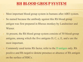 RH BLOOD GROUP SYSTEM
 Most important blood group system in humans after ABO system.
 So named because the antibody against this Rh blood group
antigen was first prepared in Rhesus monkey by Landsteiner and
Wiener.
 At present, the Rh blood group system consists of 50 blood-group
antigens, among which the five antigens D, C, c, E, and e are the
most important.
 Commonly used terms Rh factor, refer to the D antigen only. Rh
positive and Rh negative denote presence or absence of Rh antigen
on the surface of RBCs.
 