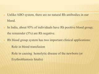  Unlike ABO system, there are no natural Rh antibodies in our
blood.
 In India, about 95% of individuals have Rh positive blood group;
the remainder (5%) are Rh negative.
 Rh blood group system has two important clinical applications:
o Role in blood transfusion
o Role in causing hemolytic disease of the newborn (or
Erythroblastosis fetalis)
 