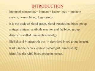 INTRODUCTION
 Immunoheamatology= immuno+ heam+ logy = immune
system, heam= blood, logy= study.
 It is the study of blood group, blood transfusion, blood group
antigen, antigen- antibody reaction and the blood group
disorder is called immunoheamatolgy.
 Ehrlich and Morgenroth was 1st described blood group in goat.
 Karl Landsteiner,a Viennese pathologist , successfully
identified the ABO blood group in human.
 