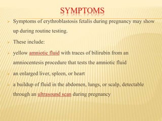 SYMPTOMS
 Symptoms of erythroblastosis fetalis during pregnancy may show
up during routine testing.
 These include:
 yellow amniotic fluid with traces of bilirubin from an
amniocentesis procedure that tests the amniotic fluid
 an enlarged liver, spleen, or heart
 a buildup of fluid in the abdomen, lungs, or scalp, detectable
through an ultrasound scan during pregnancy
 