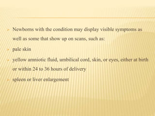  Newborns with the condition may display visible symptoms as
well as some that show up on scans, such as:
 pale skin
 yellow amniotic fluid, umbilical cord, skin, or eyes, either at birth
or within 24 to 36 hours of delivery
 spleen or liver enlargement
 