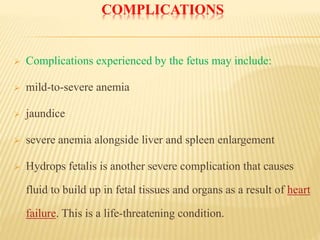 COMPLICATIONS
 Complications experienced by the fetus may include:
 mild-to-severe anemia
 jaundice
 severe anemia alongside liver and spleen enlargement
 Hydrops fetalis is another severe complication that causes
fluid to build up in fetal tissues and organs as a result of heart
failure. This is a life-threatening condition.
 