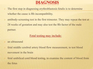 DIAGNOSIS
 The first step in diagnosing erythroblastosis fetalis is to determine
whether the cause is Rh incompatibility.
 antibody-screening test in the first trimester. They may repeat the test at
28 weeks of gestation and may also test the Rh factor of the male
partner.
Fetal testing may include:
 an ultrasound
 fetal middle cerebral artery blood flow measurement, to test blood
movement in the brain
 fetal umbilical cord blood testing, to examine the content of blood from
the fetus
 