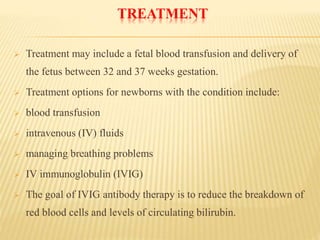 TREATMENT
 Treatment may include a fetal blood transfusion and delivery of
the fetus between 32 and 37 weeks gestation.
 Treatment options for newborns with the condition include:
 blood transfusion
 intravenous (IV) fluids
 managing breathing problems
 IV immunoglobulin (IVIG)
 The goal of IVIG antibody therapy is to reduce the breakdown of
red blood cells and levels of circulating bilirubin.
 