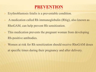 PREVENTION
 Erythroblastosis fetalis is a preventable condition.
 A medication called Rh immunoglobulin (Rhig), also known as
RhoGAM, can help prevent Rh sensitization.
 This medication prevents the pregnant woman from developing
Rh-positive antibodies.
 Women at risk for Rh sensitization should receive RhoGAM doses
at specific times during their pregnancy and after delivery.
 