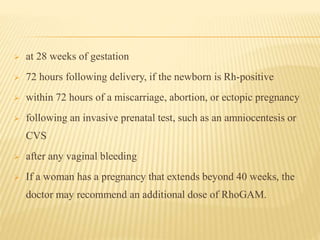  at 28 weeks of gestation
 72 hours following delivery, if the newborn is Rh-positive
 within 72 hours of a miscarriage, abortion, or ectopic pregnancy
 following an invasive prenatal test, such as an amniocentesis or
CVS
 after any vaginal bleeding
 If a woman has a pregnancy that extends beyond 40 weeks, the
doctor may recommend an additional dose of RhoGAM.
 