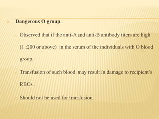 Dangerous O group:
o Observed that if the anti-A and anti-B antibody titers are high
(1 :200 or above) in the serum of the individuals with O blood
group.
o Transfusion of such blood may result in damage to recipient’s
RBCs.
o Should not be used for transfusion.
 