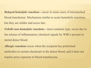  Delayed hemolytic reactions - occur in some cases of mismatched
blood transfusion. Mechanism similar to acute hemolytic reactions,
but they are milder and occur late.
 Febrile non-hemolytic reactions - most common type, occur due to
the release of inflammatory chemical signals by WBCs present in
stored donor blood.
 Allergic reactions occur when the recipient has preformed
antibodies to certain chemicals in the donor blood, and it does not
require prior exposure to blood transfusions.
 