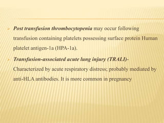  Post transfusion thrombocytopenia may occur following
transfusion containing platelets possessing surface protein Human
platelet antigen-1a (HPA-1a).
 Transfusion-associated acute lung injury (TRALI)-
Characterized by acute respiratory distress; probably mediated by
anti-HLA antibodies. It is more common in pregnancy
 