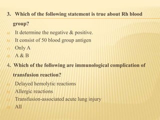 3. Which of the following statement is true about Rh blood
group?
a) It determine the negative & positive.
b) It consist of 50 blood group antigen
c) Only A
d) A & B
4. Which of the following are immunological complication of
transfusion reaction?
a) Delayed hemolytic reactions
b) Allergic reactions
c) Transfusion-associated acute lung injury
d) All
 