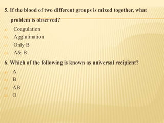 5. If the blood of two different groups is mixed together, what
problem is observed?
a) Coagulation
b) Agglutination
c) Only B
d) A& B
6. Which of the following is known as universal recipient?
a) A
b) B
c) AB
d) O
 