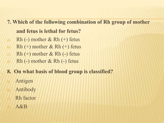 7. Which of the following combination of Rh group of mother
and fetus is lethal for fetus?
a) Rh (-) mother & Rh (+) fetus
b) Rh (+) mother & Rh (+) fetus
c) Rh (+) mother & Rh (-) fetus
d) Rh (-) mother & Rh (-) fetus
8. On what basis of blood group is classified?
a) Antigen
b) Antibody
c) Rh factor
d) A&B
 