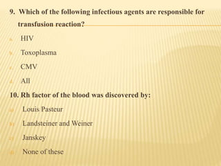 9. Which of the following infectious agents are responsible for
transfusion reaction?
a. HIV
b. Toxoplasma
c. CMV
d. All
10. Rh factor of the blood was discovered by:
a) Louis Pasteur
b) Landsteiner and Weiner
c) Janskey
d) None of these
 