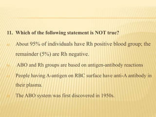 11. Which of the following statement is NOT true?
a) About 95% of individuals have Rh positive blood group; the
remainder (5%) are Rh negative.
b) ABO and Rh groups are based on antigen-antibody reactions
c) People having A-antigen on RBC surface have anti-A antibody in
their plasma.
d) The ABO system was first discovered in 1950s.
 