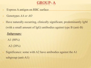 GROUP- A
 Express A antigen on RBC surface
 Genotypes AA or AO
 Have naturally occurring, clinically significant, predominantly IgM
(with a small amount of IgG) antibodies against type B (anti-B)
Subgroups:
A1 (80%)
A2 (20%)
 Significance: some with A2 have antibodies against the A1
subgroup (anti-A1)
 