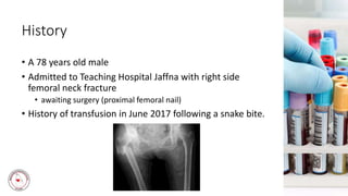 History
• A 78 years old male
• Admitted to Teaching Hospital Jaffna with right side
femoral neck fracture
• awaiting surgery (proximal femoral nail)
• History of transfusion in June 2017 following a snake bite.
 