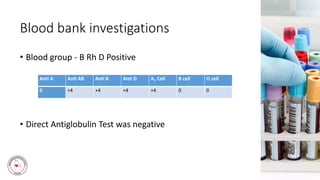 Blood bank investigations
• Blood group - B Rh D Positive
• Direct Antiglobulin Test was negative
Anti A Anti AB Anti B Anti D A1 Cell B cell O cell
0 +4 +4 +4 +4 0 0
 