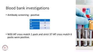 Blood bank investigations
• Antibody screening - positive
• NISS IAT cross match 1 pack and strict 37 IAT cross match 6
packs were positive.
S1 +2
S2 +2
S3 +2
Auto 0
 