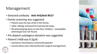 Management
• Detected antibody - Anti Hr0/Anti Rh17
• Family screening was suggested
• Patient was the last child in the family
• older siblings and parents had passed away.
• Rh phenotyping done on the four children - compatible
phenotype was not found.
• Pre deposit autologous donation was suggested.
• Patient’s HGB was 9.7g/dl
• started on Hematanics and Erythropoietin
• conservative (non interventional) surgical management
 
