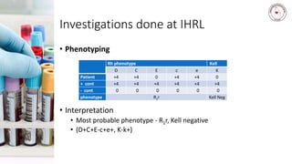 Investigations done at IHRL
• Phenotyping
• Interpretation
• Most probable phenotype - R1r, Kell negative
• (D+C+E-c+e+, K-k+)
Rh phenotype Kell
D C E c e K
Patient +4 +4 0 +4 +4 0
+ cont +4 +4 +4 +4 +4 +4
- cont 0 0 0 0 0 0
phenotype R1r Kell Neg
 