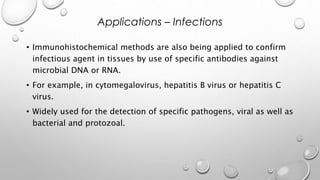 • Immunohistochemical methods are also being applied to confirm
infectious agent in tissues by use of specific antibodies against
microbial DNA or RNA.
• For example, in cytomegalovirus, hepatitis B virus or hepatitis C
virus.
• Widely used for the detection of specific pathogens, viral as well as
bacterial and protozoal.
Applications – Infections
 