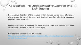 • Degenerative disorders of the nervous system include a wide range of diseases
characterized by the dysfunction and death of specific, selectively vulnerable
populations of nerve cells.
• Immunohistochemical staining for beta amyloid precursor protein has been
validated as a method to detect axonal injury.
• Neuroscience antibodies for IHC include:
http://www.enzolifesciences.com/fileadmin/files/minicatalog/Flyer_Neuroscien
ce-IHC-Antibodies.pdf
Applications – Neurodegenerative Disorders and
Brain Trauma
 