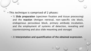 • This technique is comprised of 2 phases:
• 1) Slide preparation (specimen fixation and tissue processing)
and the reaction (Antigen retrieval, non-specific site block,
endogenous peroxidase block, primary antibody incubation,
and the employment of systems of detection, revealing and
counterstaining and also slide mounting and storage)
• 2) Interpretation and quantification of the obtained expression.
 
