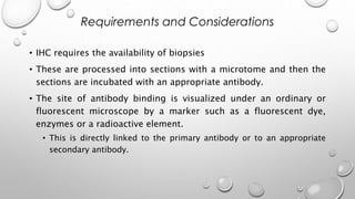 • IHC requires the availability of biopsies
• These are processed into sections with a microtome and then the
sections are incubated with an appropriate antibody.
• The site of antibody binding is visualized under an ordinary or
fluorescent microscope by a marker such as a fluorescent dye,
enzymes or a radioactive element.
• This is directly linked to the primary antibody or to an appropriate
secondary antibody.
Requirements and Considerations
 