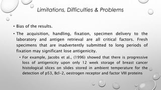 • Bias of the results.
• The acquisition, handling, fixation, specimen delivery to the
laboratory and antigen retrieval are all critical factors. Fresh
specimens that are inadvertently submitted to long periods of
fixation may significant lose antigenicity.
• For example, Jacobs et al., (1996) showed that there is progressive
loss of antigenicity upon only 12 week storage of breast cancer
histological slices on slides stored in ambient temperature for the
detection of p53, Bcl-2, oestrogen receptor and factor VIII proteins
Limitations, Difficulties & Problems
 