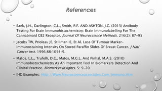 • Baek, J.H., Darlington, C.L., Smith, P.F. AND ASHTON, J.C. (2013) Antibody
Testing For Brain Immunohistochemistry: Brain Immunolabelling For The
Cannabinoid CB2 Receptor. Journal Of Neuroscience Methods. 216(2): 87-95
• Jacobs TW, Prioleau JE, Stillman IE, Et Al. Loss Of Tumour Marker-
immunostaining Intensity On Stored Paraffin Slides Of Breast Cancer. J Natl
Cancer Inst. 1996;88:1054–9.
• Matos, L.L., Trufelli, D.C., Matos, M.G.L. And Pinhal, M.A.S. (2010)
Immunohistochemistry As An Important Tool In Biomarkers Detection And
Clinical Practice. Biomarker Insights. 5: 9-20
• IHC Examples: Http://Www.Neuroscienceassociates.Com/Immuno.Htm
References
 
