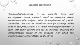 • “Immunohistochemistry is an umbrella term that
encompasses many methods used to determine tissue
constituents (the antigens) with the employment of specific
antibodies that can be visualized through staining. When
used in cell preparations it is called immunocytochemistry, a
term that some authors use for all methods entailing the
immunological search of cell antigens, even when this
involves tissue slices.” (Matos et al., 2010)
Journal Definition
 